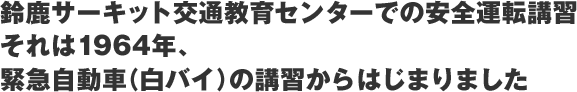 Safe Driving Course at the Suzuka Circuit Traffic Education CenterIt started in 1964 with training for emergency vehicles (white motorcycles).